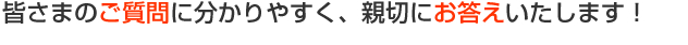 皆さまのご筆問に分かりやすく、親切にお答えいたします！