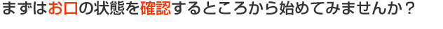 まずはお口の状態を確認するところから始めてみませんか？