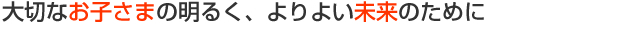 大切なお子さまの明るく、よりよい未来のために